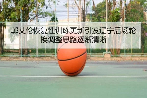郭艾伦恢复性训练更新引发辽宁后场轮换调整思路逐渐清晰